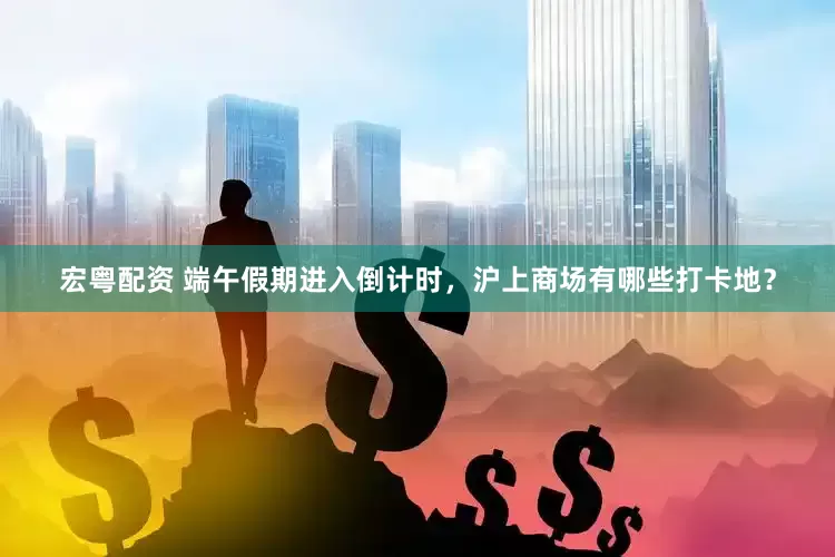 宏粤配资 端午假期进入倒计时，沪上商场有哪些打卡地？