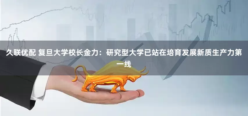 久联优配 复旦大学校长金力：研究型大学已站在培育发展新质生产力第一线