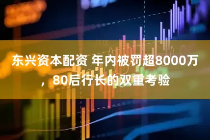 东兴资本配资 年内被罚超8000万，80后行长的双重考验