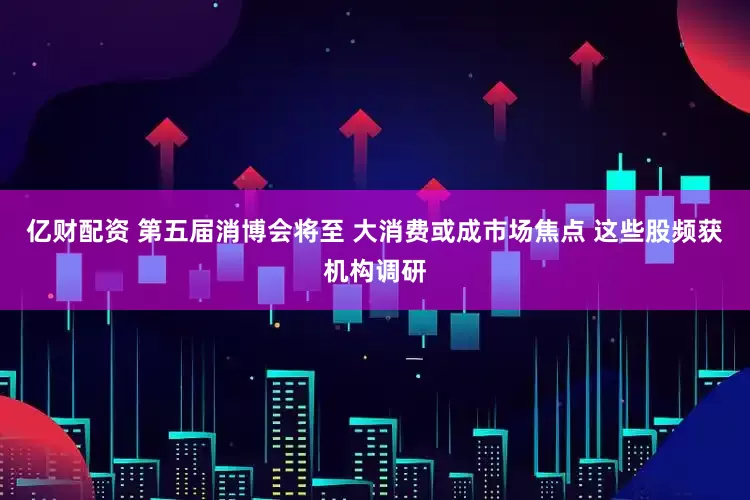 亿财配资 第五届消博会将至 大消费或成市场焦点 这些股频获机构调研