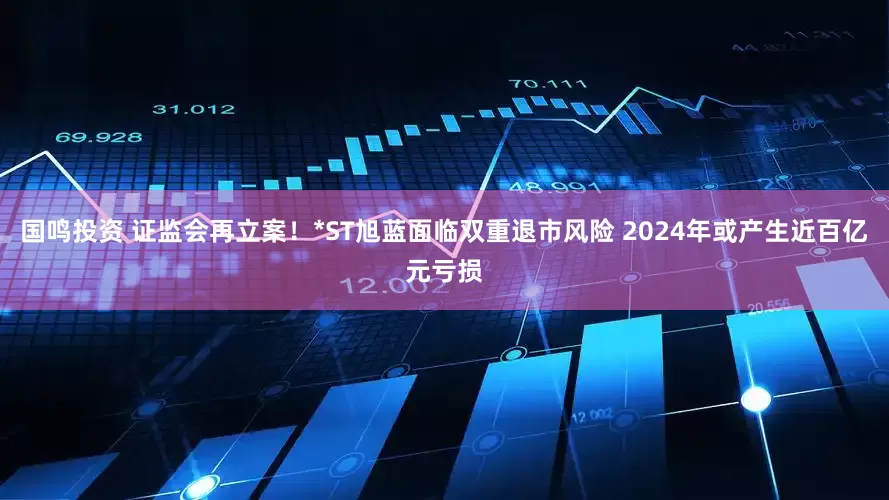 国鸣投资 证监会再立案！*ST旭蓝面临双重退市风险 2024年或产生近百亿元亏损