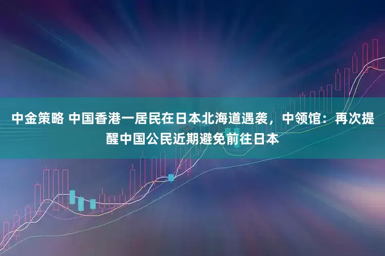 中金策略 中国香港一居民在日本北海道遇袭，中领馆：再次提醒中国公民近期避免前往日本