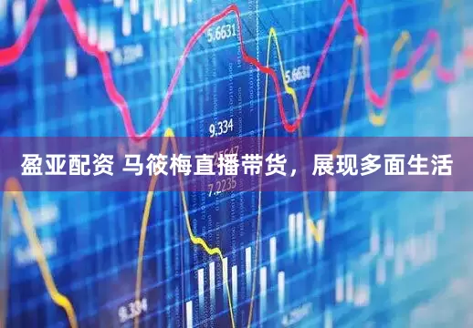 盈亚配资 马筱梅直播带货，展现多面生活