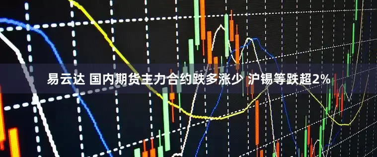 易云达 国内期货主力合约跌多涨少 沪锡等跌超2%